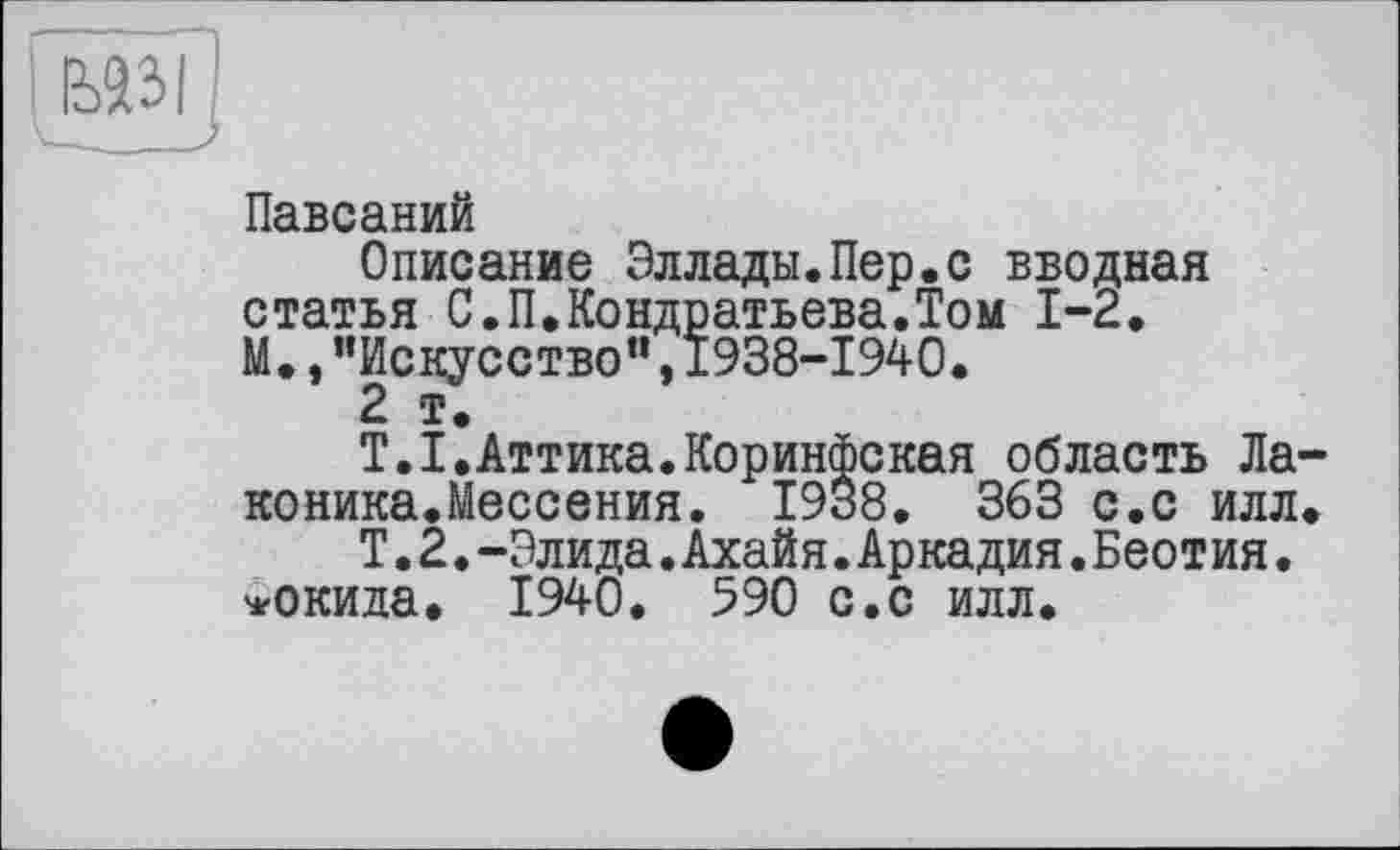 ﻿
Павсаний
Описание Эллады.Пер.с вводная статья С.П.Кондратьева.Том 1-2. М.,"Искусство”,1938-1940.
2 т.
Т.І.Аттика.Коринфская область Ла коника.Мессения. 1938. 363 с.с илл
Т.2.-Элида.Ахайя.Аркадия.Беотия. *окида. 1940. 590 с.с илл.